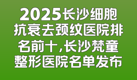 2025长沙细胞抗衰去颈纹医院排名前十，长沙梵童整形医院名单发布