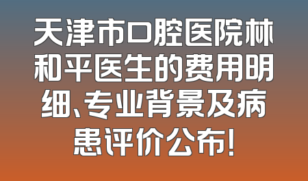 天津市口腔医院林和平医生的费用明细、专业背景及病患评价公布！