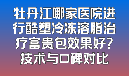 牡丹江哪家医院进行酷塑冷冻溶脂治疗富贵包效果好？技术与口碑对比