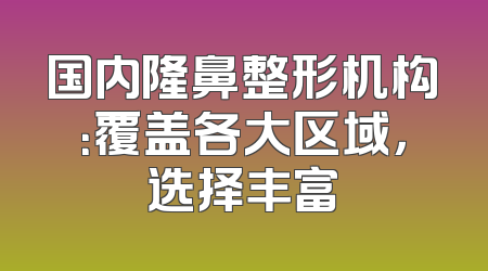 国内隆鼻整形机构：覆盖各大区域，选择丰富