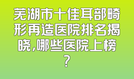 芜湖市十佳耳部畸形再造医院排名揭晓，哪些医院上榜？
