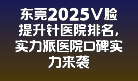 东莞2025V脸提升针医院排名，实力派医院口碑实力来袭