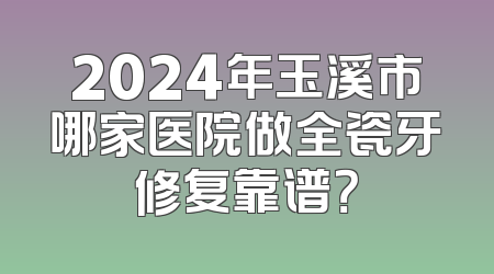 2024年玉溪市哪家医院做全瓷牙修复靠谱？