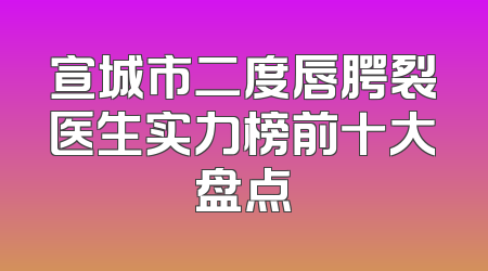 宣城市二度唇腭裂医生实力榜前十大盘点