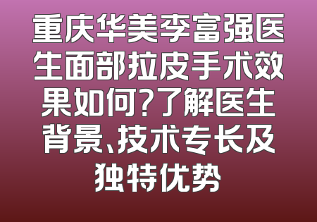 重庆华美李富强医生面部拉皮手术效果如何？了解医生背景、技术专长及独特优势