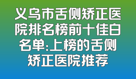 义乌市舌侧矫正医院排名榜前十佳白名单：上榜的舌侧矫正医院推荐