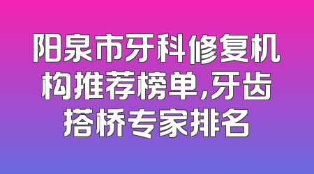 阳泉市牙科修复机构推荐榜单，牙齿搭桥专家排名