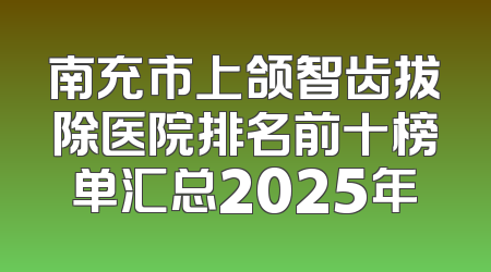 南充市上颌智齿拔除医院排名前十榜单汇总2025年