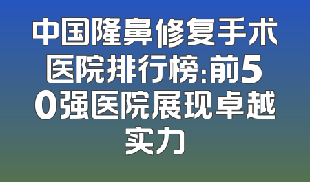 中国隆鼻修复手术医院排行榜：前50强医院展现卓越实力