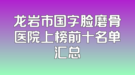 龙岩市国字脸磨骨医院上榜前十名单汇总