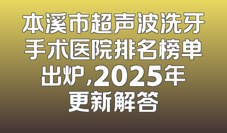 本溪市超声波洗牙手术医院排名榜单出炉，2025年更新解答