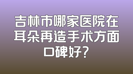 吉林市哪家医院在耳朵再造手术方面口碑好？