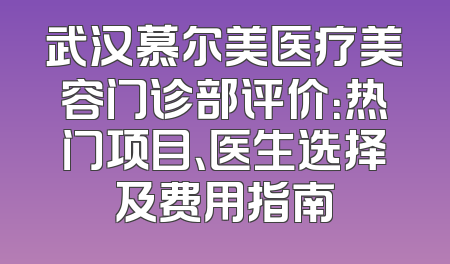 武汉慕尔美医疗美容门诊部评价：热门项目、医生选择及费用指南