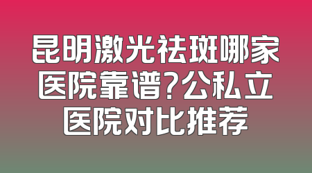 昆明激光祛斑哪家医院靠谱？公私立医院对比推荐