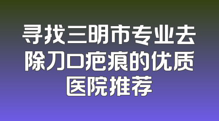 寻找三明市专业去除刀口疤痕的优质医院推荐