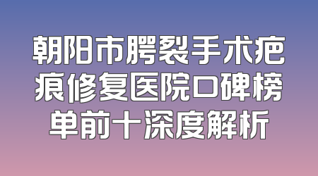 朝阳市腭裂手术疤痕修复医院口碑榜单前十深度解析