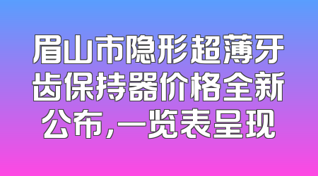 眉山市隐形超薄牙齿保持器价格全新公布，一览表呈现