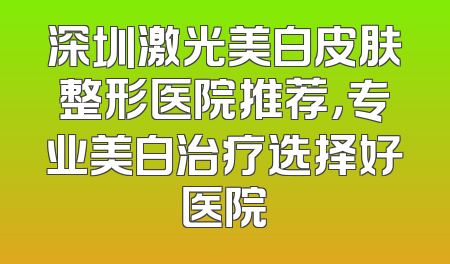 深圳激光美白皮肤整形医院推荐，专业美白治疗选择好医院