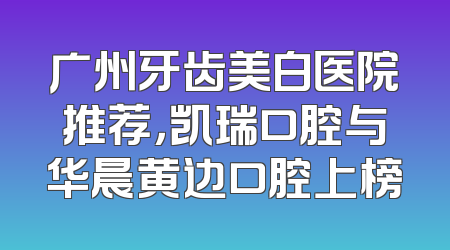 广州牙齿美白医院推荐，凯瑞口腔与华晨黄边口腔上榜