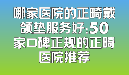 哪家医院的正畸戴颌垫服务好：50家口碑正规的正畸医院推荐