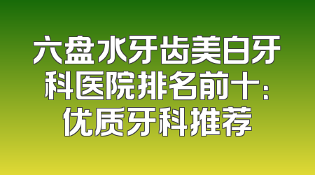 六盘水牙齿美白牙科医院排名前十：优质牙科推荐