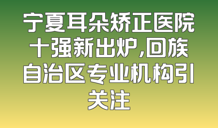 宁夏耳朵矫正医院十强新出炉，回族自治区专业机构引关注