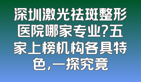 深圳激光祛斑整形医院哪家专业？五家上榜机构各具特色，一探究竟