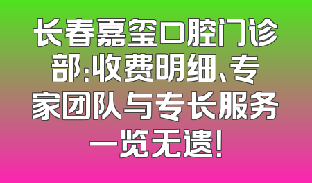 长春嘉玺口腔门诊部：收费明细、专家团队与专长服务一览无遗！