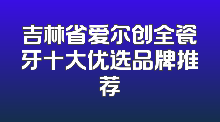 吉林省爱尔创全瓷牙十大优选品牌推荐