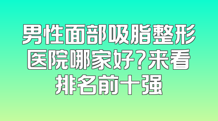 男性面部吸脂整形医院哪家好？来看排名前十强