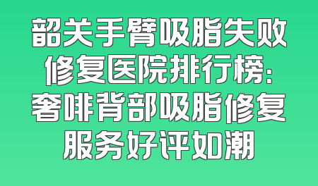 韶关手臂吸脂失败修复医院排行榜：奢啡背部吸脂修复服务好评如潮