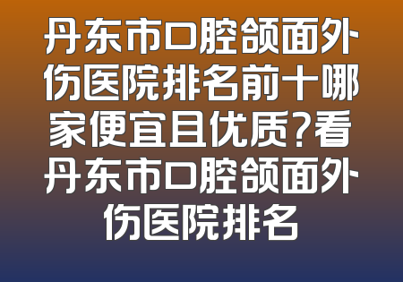 丹东市口腔颌面外伤医院排名前十哪家便宜且优质？看丹东市口腔颌面外伤医院排名