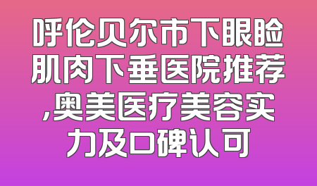 呼伦贝尔市下眼睑肌肉下垂医院推荐，奥美医疗美容实力及口碑认可