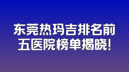 东莞热玛吉排名前五医院榜单揭晓！