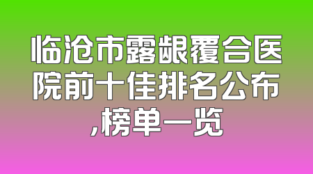 临沧市露龈覆合医院前十佳排名公布，榜单一览