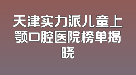 天津实力派儿童上颚口腔医院榜单揭晓