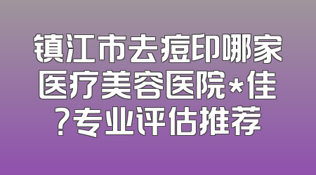 镇江市去痘印哪家医疗美容医院*佳？专业评估推荐