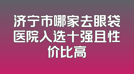 济宁市哪家去眼袋医院入选十强且性价比高