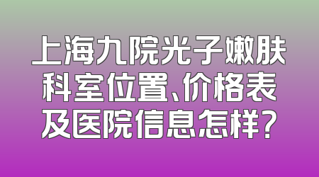 上海九院光子嫩肤科室位置、价格表及医院信息怎样？