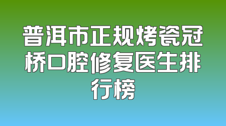 普洱市正规烤瓷冠桥口腔修复医生排行榜