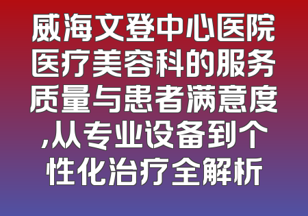 威海文登中心医院医疗美容科的服务质量与患者满意度，从专业设备到个性化治疗全解析