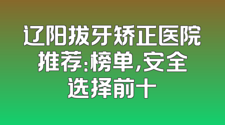 辽阳拔牙矫正医院推荐：榜单，安全选择前十