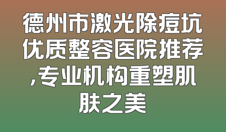 德州市激光除痘坑优质整容医院推荐，专业机构重塑肌肤之美