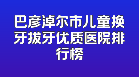 巴彦淖尔市儿童换牙拔牙优质医院排行榜