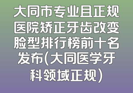 大同市专业且正规医院矫正牙齿改变脸型排行榜前十名发布（大同医学牙科领域正规）