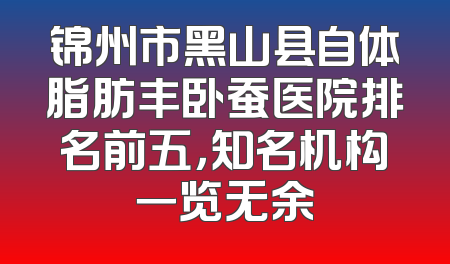 锦州市黑山县自体脂肪丰卧蚕医院排名前五，知名机构一览无余