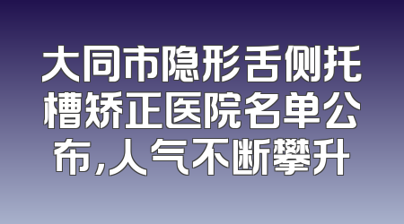 大同市隐形舌侧托槽矫正医院名单公布，人气不断攀升