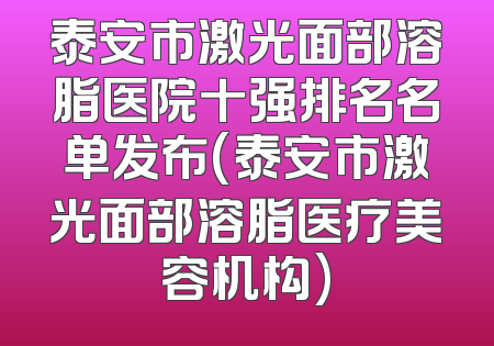 泰安市激光面部溶脂医院十强排名名单发布(泰安市激光面部溶脂医疗美容机构)