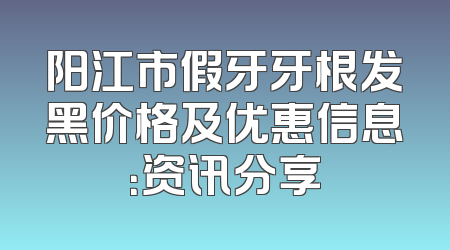 阳江市假牙牙根发黑价格及优惠信息：资讯分享