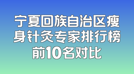 宁夏回族自治区瘦身针灸专家排行榜前10名对比